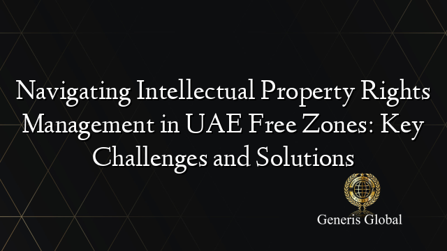 Navigating Intellectual Property Rights Management in UAE Free Zones: Key Challenges and Solutions