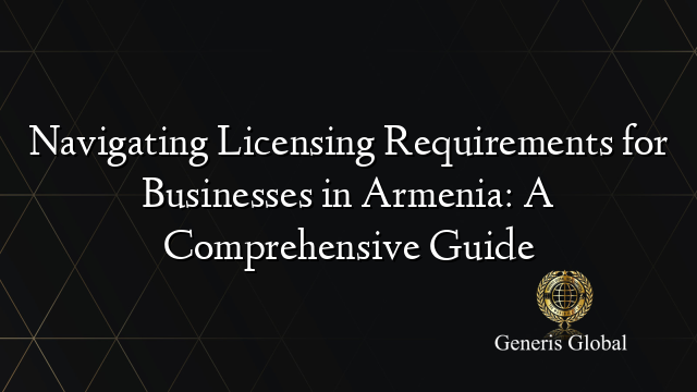 Navigating Licensing Requirements for Businesses in Armenia: A Comprehensive Guide