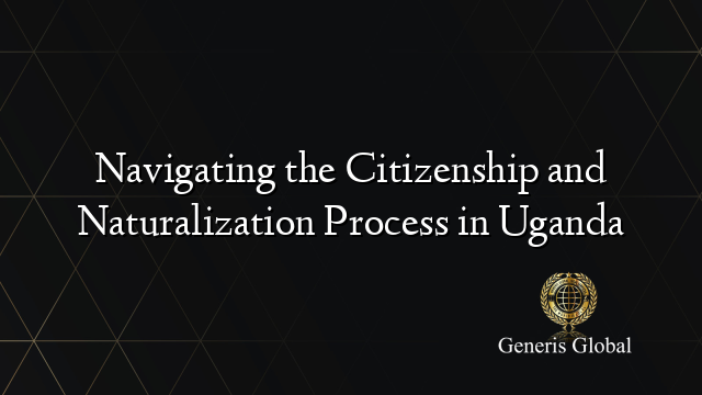 Navigating the Citizenship and Naturalization Process in Uganda