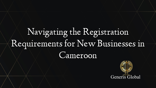 Navigating the Registration Requirements for New Businesses in Cameroon