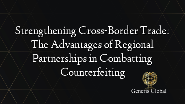 Strengthening Cross-Border Trade: The Advantages of Regional Partnerships in Combatting Counterfeiting