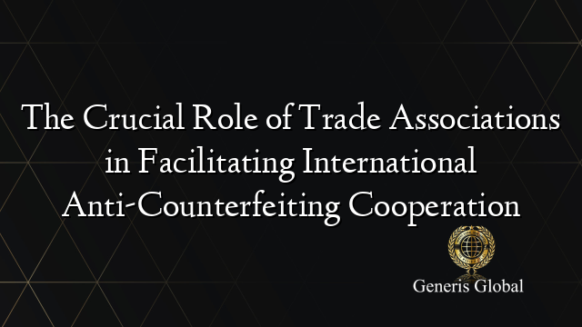 The Crucial Role of Trade Associations in Facilitating International Anti-Counterfeiting Cooperation
