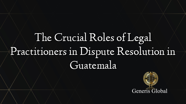 The Crucial Roles of Legal Practitioners in Dispute Resolution in Guatemala