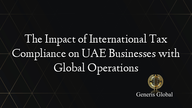 The Impact of International Tax Compliance on UAE Businesses with Global Operations