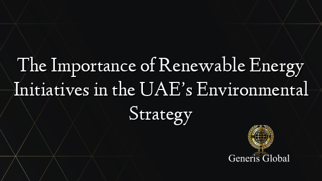 The Importance of Renewable Energy Initiatives in the UAE’s Environmental Strategy