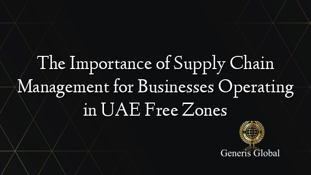 The Importance of Supply Chain Management for Businesses Operating in UAE Free Zones