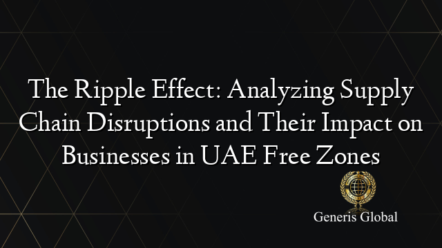 The Ripple Effect: Analyzing Supply Chain Disruptions and Their Impact on Businesses in UAE Free Zones