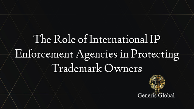 The Role of International IP Enforcement Agencies in Protecting Trademark Owners