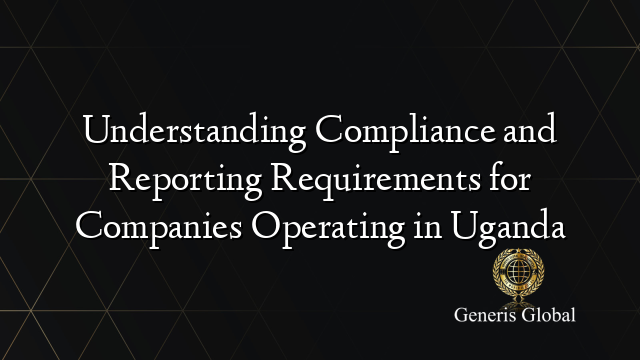 Understanding Compliance and Reporting Requirements for Companies Operating in Uganda