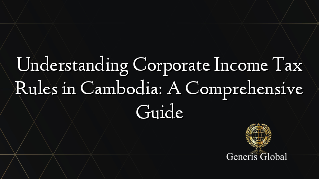 Understanding Corporate Income Tax Rules in Cambodia: A Comprehensive Guide