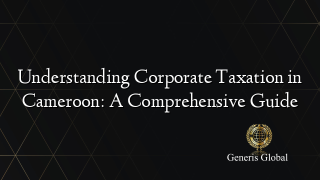 Understanding Corporate Taxation in Cameroon: A Comprehensive Guide