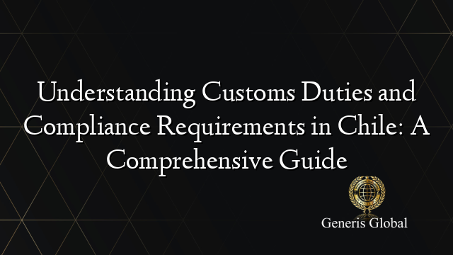 Understanding Customs Duties and Compliance Requirements in Chile: A Comprehensive Guide