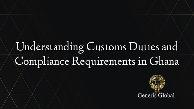 Understanding Customs Duties and Compliance Requirements in Ghana