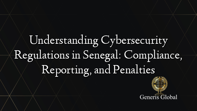 Understanding Cybersecurity Regulations in Senegal: Compliance, Reporting, and Penalties