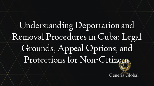 Understanding Deportation and Removal Procedures in Cuba: Legal Grounds, Appeal Options, and Protections for Non-Citizens