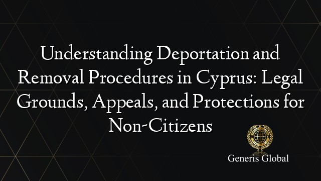 Understanding Deportation and Removal Procedures in Cyprus: Legal Grounds, Appeals, and Protections for Non-Citizens