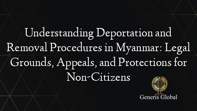 Understanding Deportation and Removal Procedures in Myanmar: Legal Grounds, Appeals, and Protections for Non-Citizens