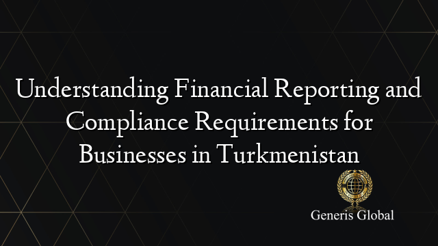 Understanding Financial Reporting and Compliance Requirements for Businesses in Turkmenistan