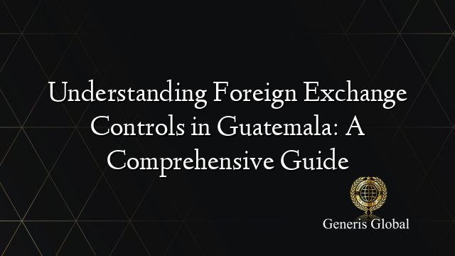 Understanding Foreign Exchange Controls in Guatemala: A Comprehensive Guide