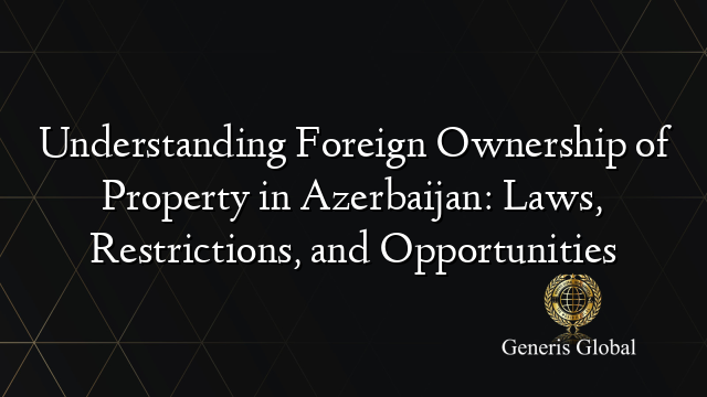 Understanding Foreign Ownership of Property in Azerbaijan: Laws, Restrictions, and Opportunities