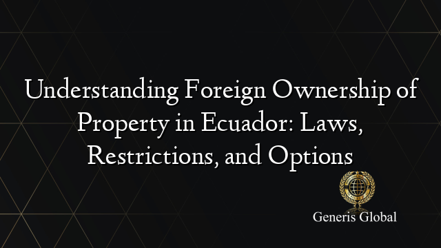 Understanding Foreign Ownership of Property in Ecuador: Laws, Restrictions, and Options