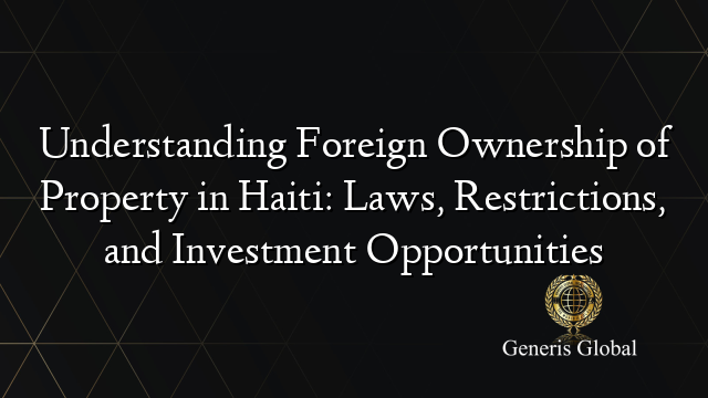 Understanding Foreign Ownership of Property in Haiti: Laws, Restrictions, and Investment Opportunities