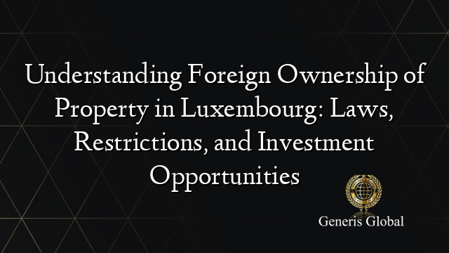 Understanding Foreign Ownership of Property in Luxembourg: Laws, Restrictions, and Investment Opportunities