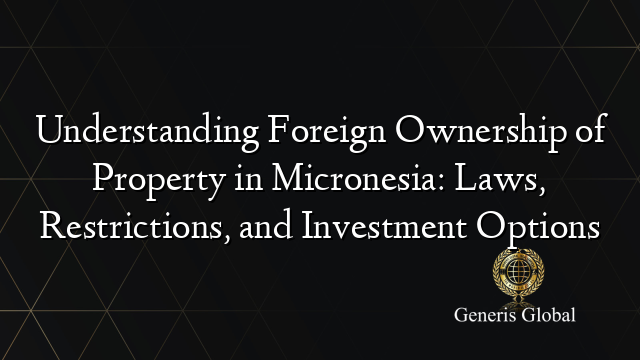 Understanding Foreign Ownership of Property in Micronesia: Laws, Restrictions, and Investment Options