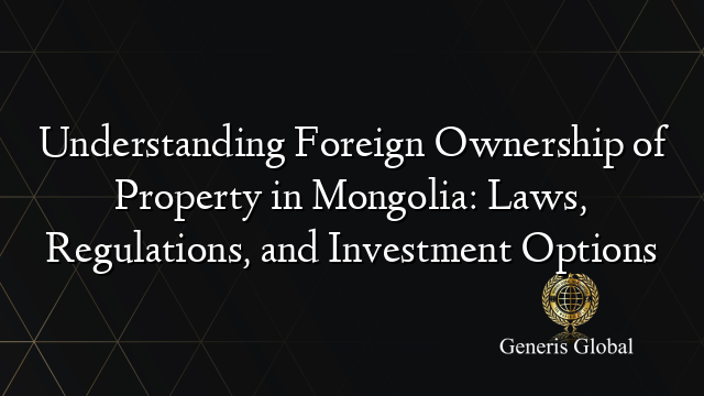 Understanding Foreign Ownership of Property in Mongolia: Laws, Regulations, and Investment Options