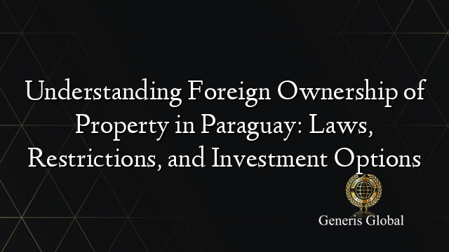 Understanding Foreign Ownership of Property in Paraguay: Laws, Restrictions, and Investment Options