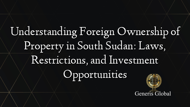 Understanding Foreign Ownership of Property in South Sudan: Laws, Restrictions, and Investment Opportunities