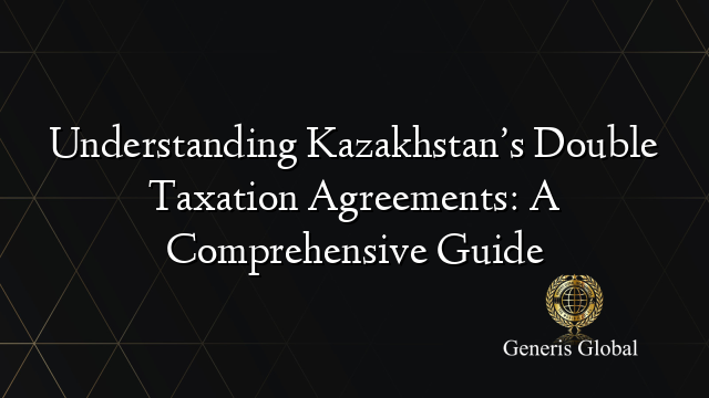 Understanding Kazakhstan’s Double Taxation Agreements: A Comprehensive Guide