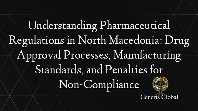 Understanding Pharmaceutical Regulations in North Macedonia: Drug Approval Processes, Manufacturing Standards, and Penalties for Non-Compliance