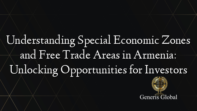 Understanding Special Economic Zones and Free Trade Areas in Armenia: Unlocking Opportunities for Investors