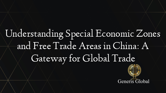 Understanding Special Economic Zones and Free Trade Areas in China: A Gateway for Global Trade