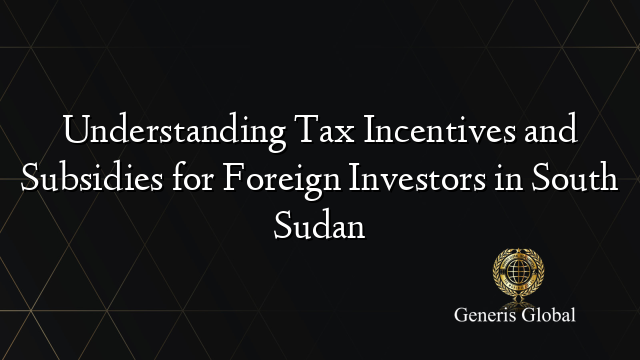 Understanding Tax Incentives and Subsidies for Foreign Investors in South Sudan