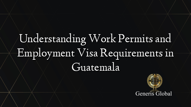 Understanding Work Permits and Employment Visa Requirements in Guatemala