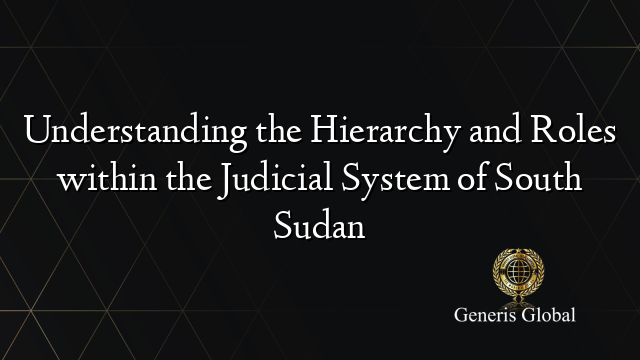 Understanding the Hierarchy and Roles within the Judicial System of South Sudan