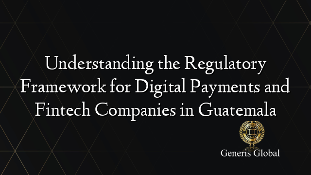 Understanding the Regulatory Framework for Digital Payments and Fintech Companies in Guatemala