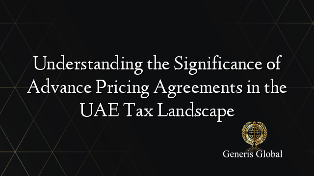 Understanding the Significance of Advance Pricing Agreements in the UAE Tax Landscape