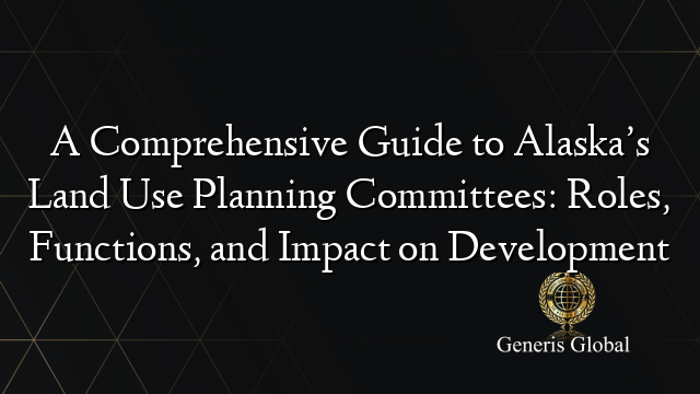 A Comprehensive Guide to Alaska’s Land Use Planning Committees: Roles, Functions, and Impact on Development