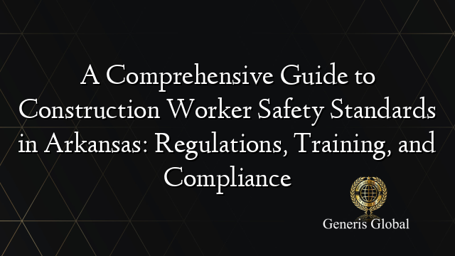 A Comprehensive Guide to Construction Worker Safety Standards in Arkansas: Regulations, Training, and Compliance