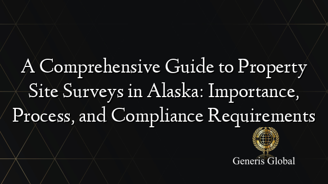 A Comprehensive Guide to Property Site Surveys in Alaska: Importance, Process, and Compliance Requirements