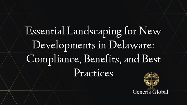Essential Landscaping for New Developments in Delaware: Compliance, Benefits, and Best Practices