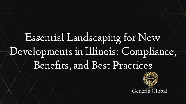 Essential Landscaping for New Developments in Illinois: Compliance, Benefits, and Best Practices