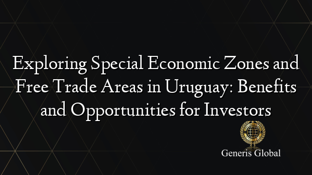 Exploring Special Economic Zones and Free Trade Areas in Uruguay: Benefits and Opportunities for Investors