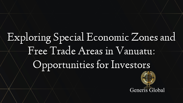Exploring Special Economic Zones and Free Trade Areas in Vanuatu: Opportunities for Investors