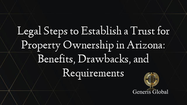 Legal Steps to Establish a Trust for Property Ownership in Arizona: Benefits, Drawbacks, and Requirements