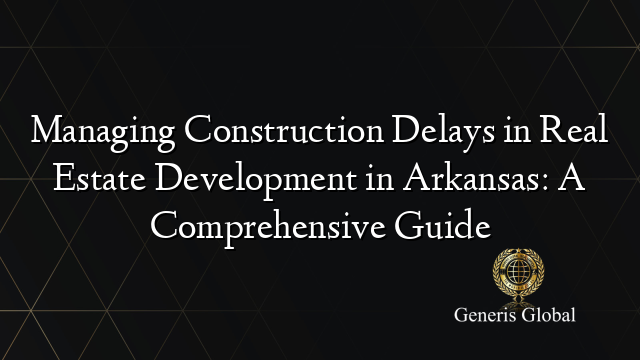 Managing Construction Delays in Real Estate Development in Arkansas: A Comprehensive Guide