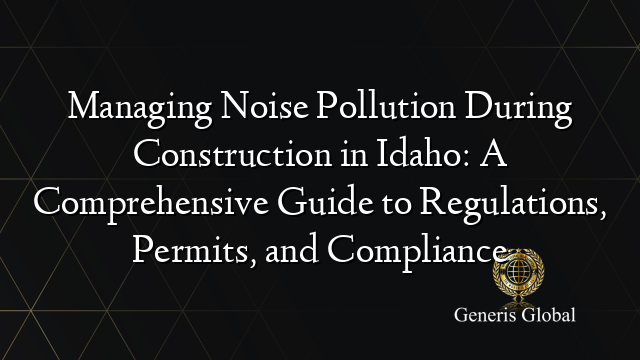 Managing Noise Pollution During Construction in Idaho: A Comprehensive Guide to Regulations, Permits, and Compliance